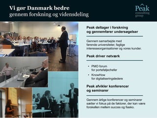 Vi gør Danmark bedre
gennem forskning og vidensdeling
Peak deltager i forskning
og gennemfører undersøgelser
Gennem samarbejde med
førende universiteter, faglige
interesseorganisationer og vores kunder.
Peak driver netværk
• PMO forum
for porteføljechefer
• KnowHow
for digitaliseringsledere
Peak afvikler konferencer
og seminarer
Gennem årlige konferencer og seminarer
sætter vi fokus på de faktorer, der kan være
forskellen mellem succes og fiasko.
 