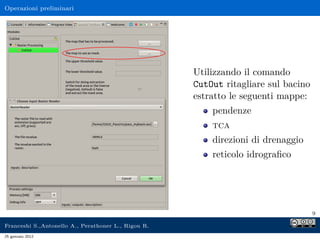 Operazioni preliminari
Utilizzando il comando
CutOut ritagliare sul bacino
estratto le seguenti mappe:
pendenze
tca
direzioni di drenaggio
reticolo idrograﬁco
9
Franceshi S.,Antonello A., Perathoner L., Rigon R.
25 gennaio 2012
 