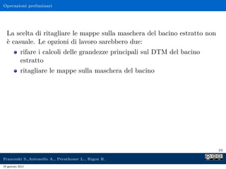 Operazioni preliminari
La scelta di ritagliare le mappe sulla maschera del bacino estratto non
è casuale. Le opzioni di lavoro sarebbero due:
rifare i calcoli delle grandezze principali sul DTM del bacino
estratto
ritagliare le mappe sulla maschera del bacino
10
Franceshi S.,Antonello A., Perathoner L., Rigon R.
25 gennaio 2012
 
