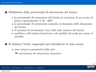 Area satura del bacino
1 Deﬁnizione della percentuale di saturazione del bacino
la percentuale di saturazione del bacino in occasione di un evento di
piena è generalmente il 40 − 60%
la percentuale di saturazione aumenta al diminuire delle dimensioni
del bacino
il massimo di saturazione si ha nelle zone concave del bacino
sarebbero utili misure di portata o di umidità del suolo per tarare il
modello
2 Si utilizza l’indice topograﬁco per identiﬁcare le zone sature
zone sature in prossimità della rete
¯ meccanismo di saturazione dunniano
11
Franceshi S.,Antonello A., Perathoner L., Rigon R.
25 gennaio 2012
 