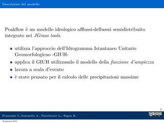 Descrizione del modello
Peakﬂow è un modello idrologico aﬄussi-deﬂusssi semidistribuito
integrato nei JGrass tools.
utilizza l’approccio dell’Idrogramma Istantaneo Unitario
Geomorfologicao -GIUH-
applica il GIUH utilizzando il modello della funzione d’ampiezza
lavora a scala d’evento
è stato pensato per il calcolo delle precipitazioni massime
3
Franceshi S.,Antonello A., Perathoner L., Rigon R.
25 gennaio 2012
 