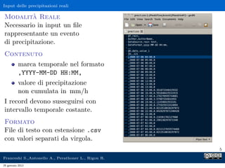 Input delle precipitazioni reali
Modalità Reale
Necessario in input un ﬁle
rappresentante un evento
di precipitazione.
Contenuto
marca temporale nel formato
,YYYY-MM-DD HH:MM,
valore di precipitazione
non cumulata in mm/h
I record devono susseguirsi con
intervallo temporale costante.
Formato
File di testo con estensione .csv
con valori separati da virgola.
5
Franceshi S.,Antonello A., Perathoner L., Rigon R.
25 gennaio 2012
 