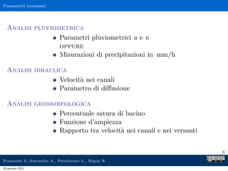 Parametri necessari
Analisi pluviometrica
Parametri pluviometrici a e n
oppure
Misurazioni di precipitazioni in mm/h
Analisi idraulica
Velocità nei canali
Parametro di diﬀusione
Analisi geomorfologica
Percentuale satura di bacino
Funzione d’ampiezza
Rapporto tra velocità nei canali e nei versanti
6
Franceshi S.,Antonello A., Perathoner L., Rigon R.
25 gennaio 2012
 
