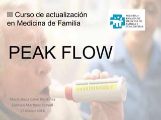 III Curso de actualización
en Medicina de Familia
PEAK FLOW
María Jesús Calvo Martínez
Carmen Martínez Cervell
17 Marzo 2016
 