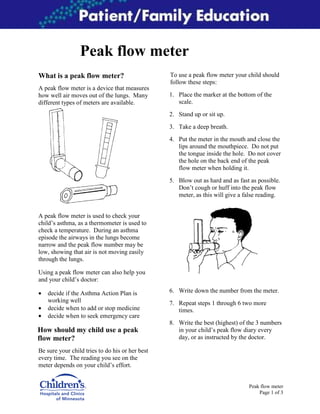 Peak flow meter
What is a peak flow meter?

To use a peak flow meter your child should
follow these steps:

A peak flow meter is a device that measures
how well air moves out of the lungs. Many
different types of meters are available.

1. Place the marker at the bottom of the
scale.
2. Stand up or sit up.
3. Take a deep breath.
4. Put the meter in the mouth and close the
lips around the mouthpiece. Do not put
the tongue inside the hole. Do not cover
the hole on the back end of the peak
flow meter when holding it.
5. Blow out as hard and as fast as possible.
Don’t cough or huff into the peak flow
meter, as this will give a false reading.

A peak flow meter is used to check your
child’s asthma, as a thermometer is used to
check a temperature. During an asthma
episode the airways in the lungs become
narrow and the peak flow number may be
low, showing that air is not moving easily
through the lungs.
Using a peak flow meter can also help you
and your child’s doctor:
•
•
•

decide if the Asthma Action Plan is
working well
decide when to add or stop medicine
decide when to seek emergency care

How should my child use a peak
flow meter?

6. Write down the number from the meter.
7. Repeat steps 1 through 6 two more
times.
8. Write the best (highest) of the 3 numbers
in your child’s peak flow diary every
day, or as instructed by the doctor.

Be sure your child tries to do his or her best
every time. The reading you see on the
meter depends on your child’s effort.

Peak flow meter
Page 1 of 3

 
