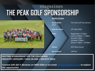 THE PEAK GOLF SPONSORSHIP
Details of Event
Event Name: The Peak Golf Tournament
2018
Date for event: 24th May 2018
Time: Registration 11.30am
Lunch 12.00pm – 1.00pm
Tee-off 1.15pm
Cocktails 7.00pm
Dinner 7.30pm – 10.30pm
Venue: SICC New Course
No of Guest: 144 Pax
INVITING SPONSORSHIP FOR THE FOLLOWING:
INDUSTRY CATEGORY / HOLE-IN-ONE / NOVELTY HOLE
Connect with Ajit V Abraham on 9693-0266 or via email abrahama@sph.com.sg to explore
this opportunity!
 