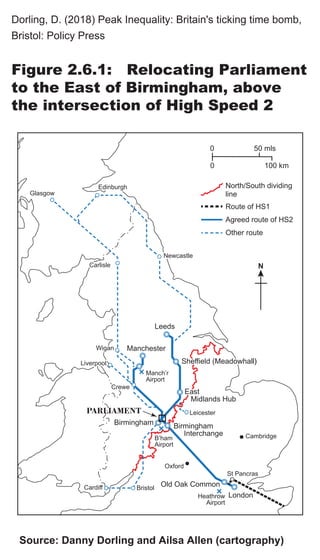 EdinburghEdinburghEdinburgh
Bristol
Oxford
Birmingham
Glasgow
CarlisleCarlisle
NewcastleNewcastle
Sheffield MeadowhallSheffield Meadowhall
EastEast
Midlands HubMidlands Hub
LiverpoolLiverpool
Carlisle
Newcastle
Sheffield (Meadowhall)
East
Midlands Hub
Leeds
Manchester
Liverpool
CreweCreweCrewe
WiganWiganWigan
Leicester
Manch’r
Airport
PARLIAMENT
Old Oak Common
LondonHeathrow
Airport
Birmingham
Interchange
B’ham
Airport
Cardiff
Cambridge
St Pancras
0 50 mls
100 km0
N
North/South dividing
line
Agreed route of HS2
Other route
Route of HS1
Dorling, D. (2018) Peak Inequality: Britain's ticking time bomb,
Bristol: Policy Press
Figure 2.6.1: Relocating Parliament
to the East of Birmingham, above
the intersection of High Speed 2
Source: Danny Dorling and Ailsa Allen (cartography)
 