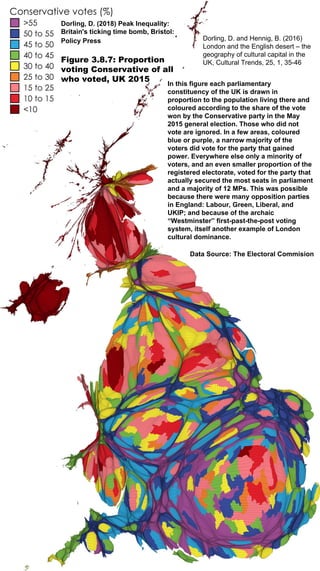 Dorling, D. (2018) Peak Inequality:
Britain's ticking time bomb, Bristol:
Policy Press
Figure 3.8.7: Proportion
voting Conservative of all
who voted, UK 2015
In this figure each parliamentary
constituency of the UK is drawn in
proportion to the population living there and
coloured according to the share of the vote
won by the Conservative party in the May
2015 general election. Those who did not
vote are ignored. In a few areas, coloured
blue or purple, a narrow majority of the
voters did vote for the party that gained
power. Everywhere else only a minority of
voters, and an even smaller proportion of the
registered electorate, voted for the party that
actually secured the most seats in parliament
and a majority of 12 MPs. This was possible
because there were many opposition parties
in England: Labour, Green, Liberal, and
UKIP; and because of the archaic
“Westminster” first-past-the-post voting
system, itself another example of London
cultural dominance.
Data Source: The Electoral Commision
Dorling, D. and Hennig, B. (2016)
London and the English desert – the
geography of cultural capital in the
UK, Cultural Trends, 25, 1, 35-46
 