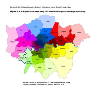 Dorling, D. (2018) Peak Inequality: Britain's ticking time bomb, Bristol: Policy Press
Figure 4.4.1: Equal area base map of London boroughs showing colour key
Source: Dorling, D. and Hennig, B.D., The dimensions that shape
London – mapped, The Observer, Sunday May 11th 2014
 