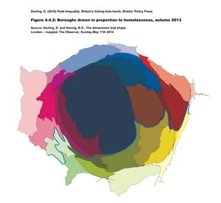 Dorling, D. (2018) Peak Inequality: Britain's ticking time bomb, Bristol: Policy Press
Figure 4.4.2: Boroughs drawn in proportion to homelessness, autumn 2013
Source: Dorling, D. and Hennig, B.D., The dimensions that shape
London – mapped, The Observer, Sunday May 11th 2014
 
