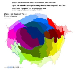 Dorling, D. (2018) Peak Inequality: Britain's ticking time bomb, Bristol: Policy Press
Figure 4.4.3: London boroughs sized by the rise in housing value 2012-2013
Source: Dorling, D. and Hennig, B.D., The dimensions that shape
London – mapped, The Observer, Sunday May 11th 2014
 
