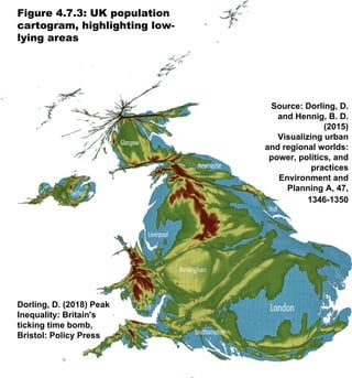 Figure 4.7.3: UK population
cartogram, highlighting low-
lying areas
Dorling, D. (2018) Peak
Inequality: Britain's
ticking time bomb,
Bristol: Policy Press
Source: Dorling, D.
and Hennig, B. D.
(2015)
Visualizing urban
and regional worlds:
power, politics, and
practices
Environment and
Planning A, 47,
1346-1350
 