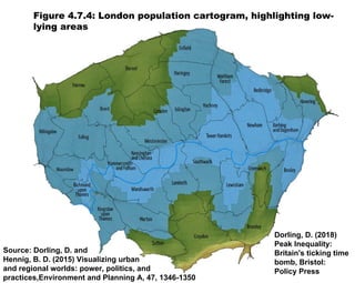 Figure 4.7.4: London population cartogram, highlighting low-
lying areas
Dorling, D. (2018)
Peak Inequality:
Britain's ticking time
bomb, Bristol:
Policy Press
Source: Dorling, D. and
Hennig, B. D. (2015) Visualizing urban
and regional worlds: power, politics, and
practices,Environment and Planning A, 47, 1346-1350
 