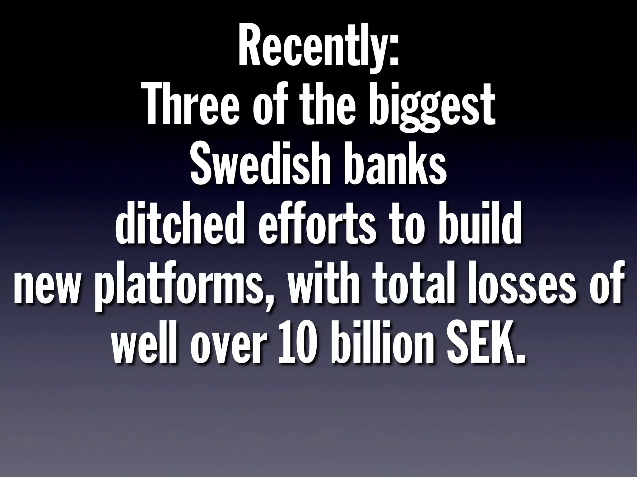 Recently:
Three of the biggest
Swedish banks
ditched efforts to build
new platforms, with total losses of
well over 10 billion SEK.
 