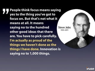 People think focus means saying
yes to the thing you've got to
focus on. But that's not what it
means at all. It means
saying no to the hundred
other good ideas that there
are. You have to pick carefully.
I'm actually as proud of the
things we haven't done as the
things I have done. Innovation is
saying no to 1,000 things.
”
 