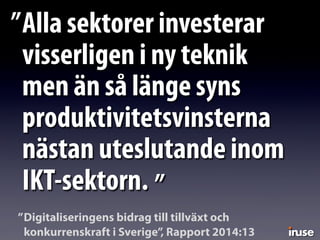 Alla sektorer investerar
visserligen i ny teknik
men än så länge syns
produktivitetsvinsterna
nästan uteslutande inom
IKT-sektorn.
”
”
Digitaliseringens bidrag till tillväxt och
konkurrenskraft i Sverige”, Rapport 2014:13
”
 