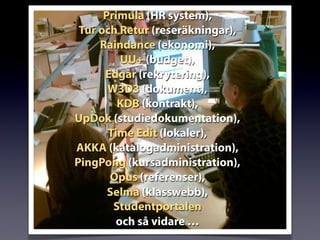 Primula (HR system),
Tur och Retur (reseräkningar),
Raindance (ekonomi),
UU+ (budget),
Edgar (rekrytering),
W3D3 (dokument),
KDB (kontrakt),
UpDok (studiedokumentation),
Time Edit (lokaler),
AKKA (katalogadministration),
PingPong (kursadministration),
Opus (referenser),
Selma (klasswebb),
Studentportalen
och så vidare …
 