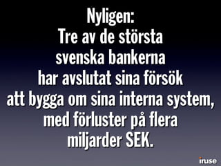 Nyligen:
Tre av de största
svenska bankerna
har avslutat sina försök
att bygga om sina interna system,
med förluster på ﬂera
miljarder SEK.
 