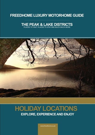 www.freedhome.co.uk
FREEDHOME LUXURYMOTORHOME GUIDE
THE PEAK & LAKE DISTRICTS
PLACES TO VISIT, PLACES TO STAY AND MUCH MUCH MORE
HOLIDAYLOCATIONS
EXPLORE, EXPERIENCEAND ENJOY
 