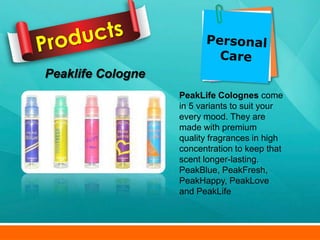Peaklife Cologne
                   PeakLife Colognes come
                   in 5 variants to suit your
                   every mood. They are
                   made with premium
                   quality fragrances in high
                   concentration to keep that
                   scent longer-lasting.
                   PeakBlue, PeakFresh,
                   PeakHappy, PeakLove
                   and PeakLife
 