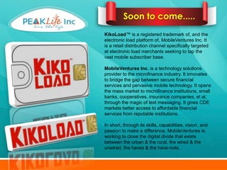 Soon to come.....
KikoLoad™ is a registered trademark of, and the
electronic load platform of, MobileVentures Inc. It
is a retail distribution channel specifically targeted
at electronic load merchants seeking to tap the
vast mobile subscriber base.

MobileVentures Inc. is a technology solutions
provider to the microfinance industry. It innovates
to bridge the gap between secure financial
services and pervasive mobile technology. It opens
the mass market to microfinance institutions, small
banks, cooperatives, insurance companies, et al,
through the magic of text messaging. It gives CDE
markets better access to affordable financial
services from reputable institutions.

In short, through its skills, capabilities, vision, and
passion to make a difference, MobileVentures is
working to close the digital divide that exists
between the urban & the rural, the wired & the
unwired, the haves & the have-nots.
 