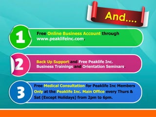 Free Online Business Account through
 www.peaklifeinc.com.




 Back Up Support and Free Peaklife Inc.
 Business Trainings and Orientation Seminars.



Free Medical Consultation for Peaklife Inc Members
Only at the Peaklife Inc. Main Office every Thurs &
Sat (Except Holidays) from 2pm to 6pm.
 