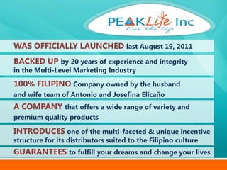 WAS OFFICIALLY LAUNCHED last August 19, 2011
BACKED UP by 20 years of experience and integrity
in the Multi-Level Marketing Industry

100% FILIPINO Company owned by the husband
and wife team of Antonio and Josefina Elicaño
A COMPANY that offers a wide range of variety and
premium quality products

INTRODUCES one of the multi-faceted & unique incentive
structure for its distributors suited to the Filipino culture
GUARANTEES to fulfill your dreams and change your lives
 