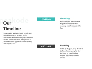 peakodeOur
Timeline
STARTING
AUG, 2014
Gathering
Four talented friends came
together and started to
develop mobile apps just for
fun.
Founding
In 4th of August, they decided
to found a company for the
purpose of creating best
mobile app development
studio.
In two years, we have grown rapidly and
created wonderful projects for our
customers. However that’s just a start and
we will continue to work with passion to
create the best apps that will be used by
millions of users.
 