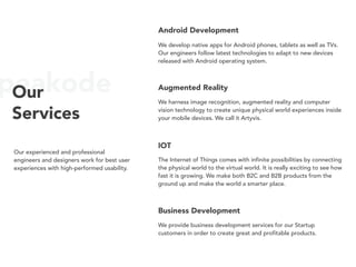 peakodeOur
Services
Our experienced and professional
engineers and designers work for best user
experiences with high-performed usability.
Android Development
We develop native apps for Android phones, tablets as well as TVs.
Our engineers follow latest technologies to adapt to new devices
released with Android operating system.
Augmented Reality
We harness image recognition, augmented reality and computer
vision technology to create unique physical world experiences inside
your mobile devices. We call it Artyvis.
IOT
The Internet of Things comes with infinite possibilities by connecting
the physical world to the virtual world. It is really exciting to see how
fast it is growing. We make both B2C and B2B products from the
ground up and make the world a smarter place.
Business Development
We provide business development services for our Startup
customers in order to create great and profitable products.
Machine Learning
Machine Learning and Artificial Intelligence are the future of how we
understand and interact with the computers. Today we can create
smart tools with the help of decades of data and using machine
learning algorithms. Our machine learning tools can help you to
make predictions with your massive data.
R&D Projects
 