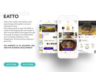peakodeEATTO
Eatto is the world’s most delicious and
essential app which gathers everyone
interested in food.
Eatto App provide its users the ability to
create to-do/shopping lists and recipes of
their favourite dishes and navigate through
thousands of recipes or pre-defined lists
such as birthday, halloween, home
shopping list, christmas party, camping or
picnic lists.
IOS, ANDROID, UI, UX, BACKEND, CMS,
WEB APP, BUSINESS DEVELOPMENT
APP STORE PLAY STORE
 