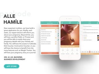 peakodeALLE
HAMİLE
Dear expectant mothers, we have build a
great application for you. Briefly, each
week, our expert doctors will inform you
about your pregnancy. Beyond that, you
will have a profile (Public or Private) and
you will be able to easily share your
pregnancy details with your friends and
family. You will have the access to Calendar,
Kick Counter, Contraction Counter, or you
will have the chance to benefit from the
many features such as Weight Tracker. You
will have your pregnancy story as a journal.
APP STORE
IOS, UI, UX, BACKEND, 
BUSINESS DEVELOPMENT
 