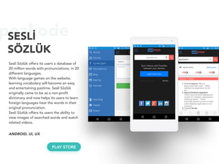 peakodeSESLİ
SÖZLÜK
Sesli Sözlük offers its users a database of
20 million words with pronunciations, in 20
different languages.
With language games on the website,
learning vocabulary will become an easy
and entertaining pastime. Sesli Sözlük
originally came to be as a non-profit
dictionary and now helps its users to learn
foreign languages hear the words in their
original pronunciation.
Sesli Sözlük offers its users the ability to
view images of searched words and watch
related videos.
ANDROID, UI, UX
PLAY STORE
 