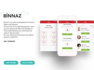 peakodeBİNNAZ
Binnaz is an online marketplace for Fortune
Tellers and Psychics.
Choose one of our talented psychics, send
us your question (Coffee Cup Reading or
Tarot Cards Reading etc.) and check out
using in app purchase.
You can enjoy personal and private advice
anytime, anywhere!
APP STORE
IOS, ANDROID 
PLAY STORE
 