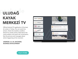 peakodeULUDAĞ 
KAYAK
MERKEZİ TV
Official Android TV application of the best
ski center in Turkey. You can watch live
stream. Check the weather condition.
Search for nearby events. Read about the
road condition and watch the conversation.
See the pictures and messages about
what’s happening at the mountain.
ANDROID, UI, UX, BACKEND, 
BUSINESS DEVELOPMENT
PLAY STORE
 