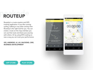 peakodeROUTEUP
RouteUp is a route creation and GPS
tracking application. If you like running,
cycling, walking or any other activity then
RouteUp is the right tool for you. You can
create a route on the map and later you
can use that route and share your journey
with others. Or by using GPS tracking on
new a way you can track your performance.
IOS, ANDROID, UI, UX, BACKEND, CMS, 
BUSINESS DEVELOPMENT
APP STORE PLAY STORE
 