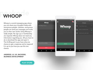 peakodeWHOOP
Whoop is a social messaging app where
you can share your thoughts freely with
anonymous people. Likewise, anonymous
people can send you messages and invite
you to their own world. Using Whoop is
really simple. No sign up or membership
are required. Whoop does not need any
information regarding you. All you have to
do is download the app and open it.
The thrilling part is you have only one
chance to get a response and to respond!
It is up to you how you use this one
chance.
ANDROID, UI, UX, BACKEND, 
BUSINESS DEVELOPMENT
PLAY STORE
 
