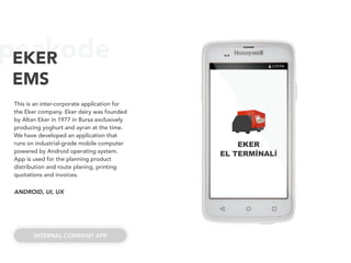 peakodeEKER
EMS
This is an inter-corporate application for
the Eker company. Eker dairy was founded
by Altan Eker in 1977 in Bursa exclusively
producing yoghurt and ayran at the time.
We have developed an application that
runs on industrial-grade mobile computer
powered by Android operating system.
App is used for the planning product
distribution and route planing, printing
quotations and invoices.
ANDROID, UI, UX
INTERNAL COMPANY APP
EKER
EL TERMİNALİ
 