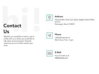 hi!Contact
Us
Whether you would like to drink a cup of
coffee with us or either you would like to
talk about serious business, Peakode
welcomes you to its office anytime you
want.
Address
Kükürtlü Mah. Oulu Cad. Oylum Çiğdem Sitesi B Blok
K:2 D:3
Osmangazi, Bursa TURKEY
Phone
+90 0224 453 00 18
Work hours: 9 am - 6 pm
E-Mail
You can reach us at
hi@peakode.com
 