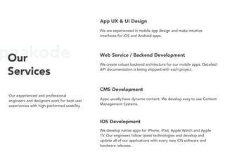 peakodeOur
Services
Our experienced and professional
engineers and designers work for best user
experiences with high-performed usability.
App UX & UI Design
We are experienced in mobile app design and make intuitive
interfaces for iOS and Android apps.
Web Service / Backend Development
We create robust backend architecture for our mobile apps. Detailed
API documentation is being shipped with each project.
CMS Development
Apps usually have dynamic content. We develop easy to use Content
Management Systems.
IOS Development
We develop native apps for iPhone, iPad, Apple Watch and Apple
TV. Our engineers follow latest technologies and develop and
update all of our applications with every new iOS software and
hardware releases.
 