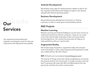 peakodeOur
Services
Our experienced and professional
engineers and designers work for best user
experiences with high-performed usability.
Android Development
We develop native apps for Android phones, tablets as well as TVs.
Our engineers follow latest technologies to adapt to new devices
released with Android operating system.
Augmented Reality
We harness image recognition, augmented reality and computer
vision technology to create unique physical world experiences inside
your mobile devices. We call it Artyvis.
IOT (Check out our project biriothikayesi.com)
The Internet of Things comes with infinite possibilities by connecting
the physical world to the virtual world. It is really exciting to see how
fast it is growing. We make both B2C and B2B products from the
ground up and make the world a smarter place.
Business Development
We provide business development services for our Startup
customers in order to create great and profitable products.
Machine Learning
Machine Learning and Artificial Intelligence are the future of how we
understand and interact with the computers. Today we can create
smart tools with the help of decades of data and using machine
learning algorithms. Our machine learning tools can help you to
make predictions with your massive data.
R&D Projects
 