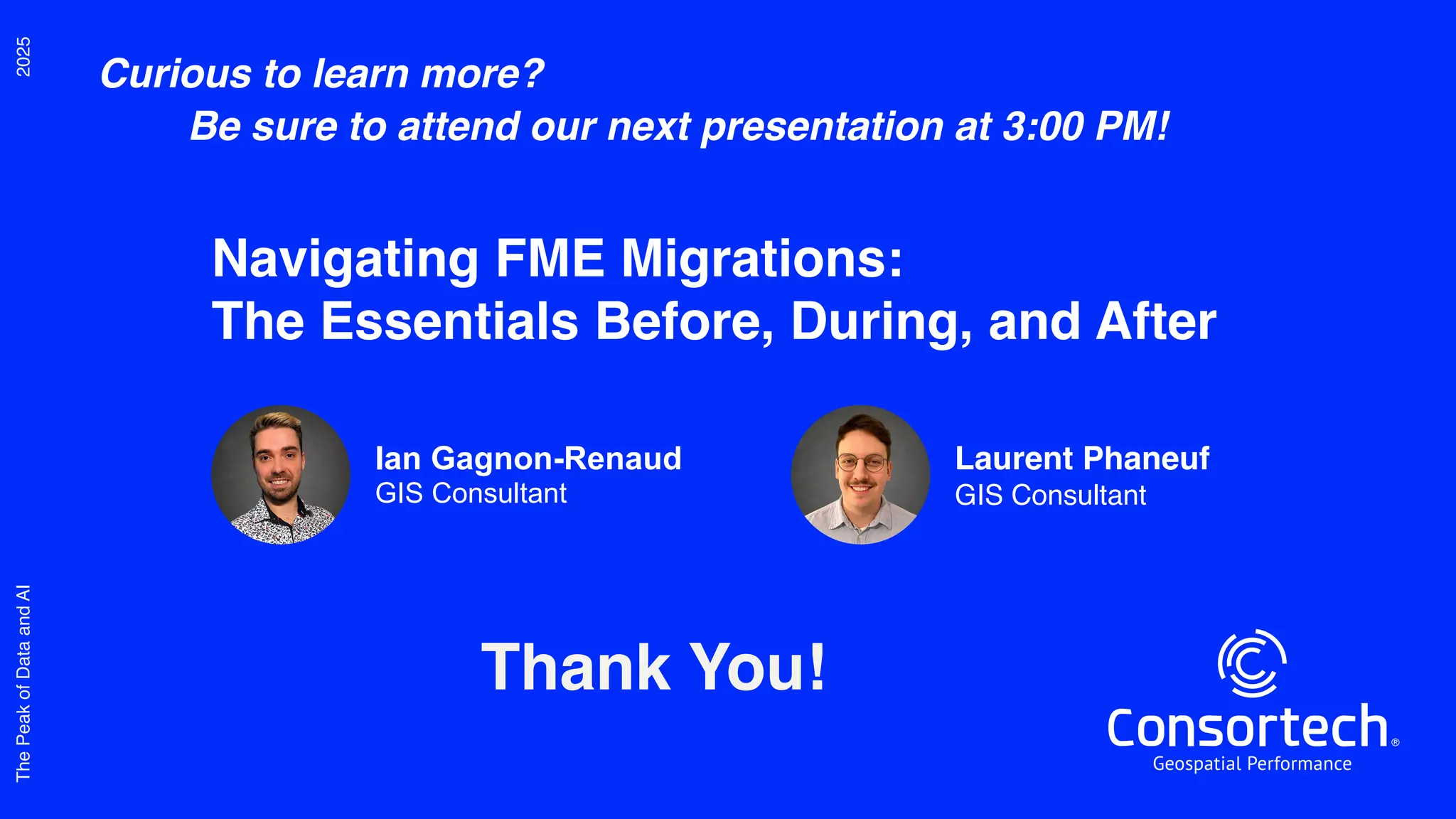 2025
The
Peak
of
Data
and
AI
Thank You!
Curious to learn more?
Be sure to attend our next presentation at 3:00 PM!
Navigating FME Migrations:
The Essentials Before, During, and After
Ian Gagnon-Renaud
GIS Consultant
Laurent Phaneuf
GIS Consultant
 
