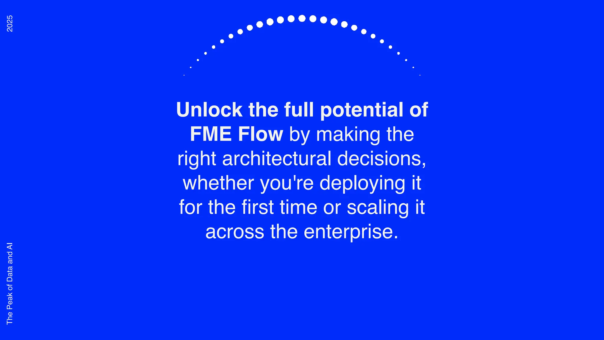 2025
The
Peak
of
Data
and
AI
Unlock the full potential of
FME Flow by making the
right architectural decisions,
whether you're deploying it
for the first time or scaling it
across the enterprise.
 