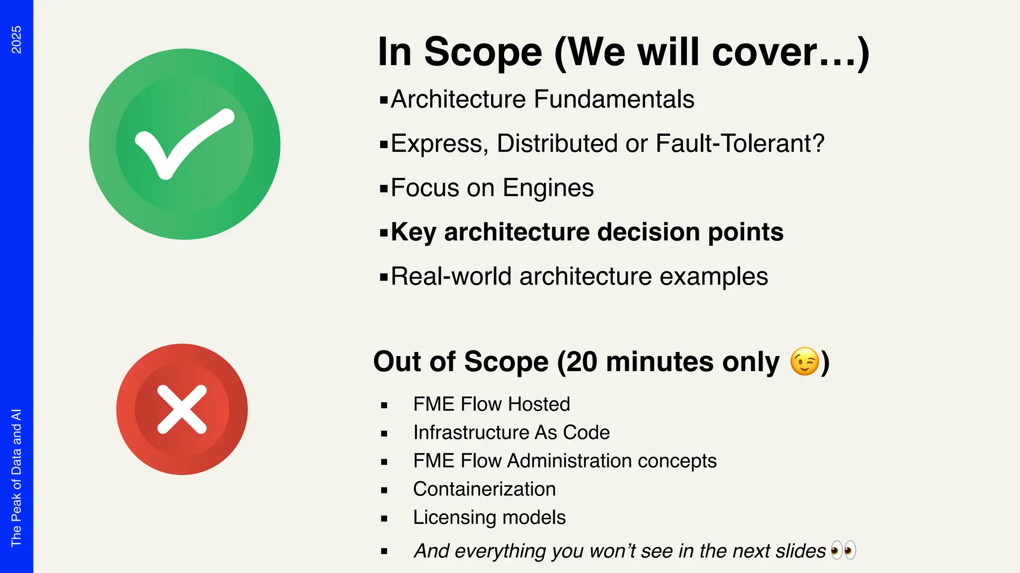 2025
The
Peak
of
Data
and
AI
In Scope (We will cover…)
▪Architecture Fundamentals
▪Express, Distributed or Fault-Tolerant?
▪Focus on Engines
▪Key architecture decision points
▪Real-world architecture examples
Out of Scope (20 minutes only 😉)
▪ FME Flow Hosted
▪ Infrastructure As Code
▪ FME Flow Administration concepts
▪ Containerization
▪ Licensing models
▪ And everything you won’t see in the next slides 👀
 