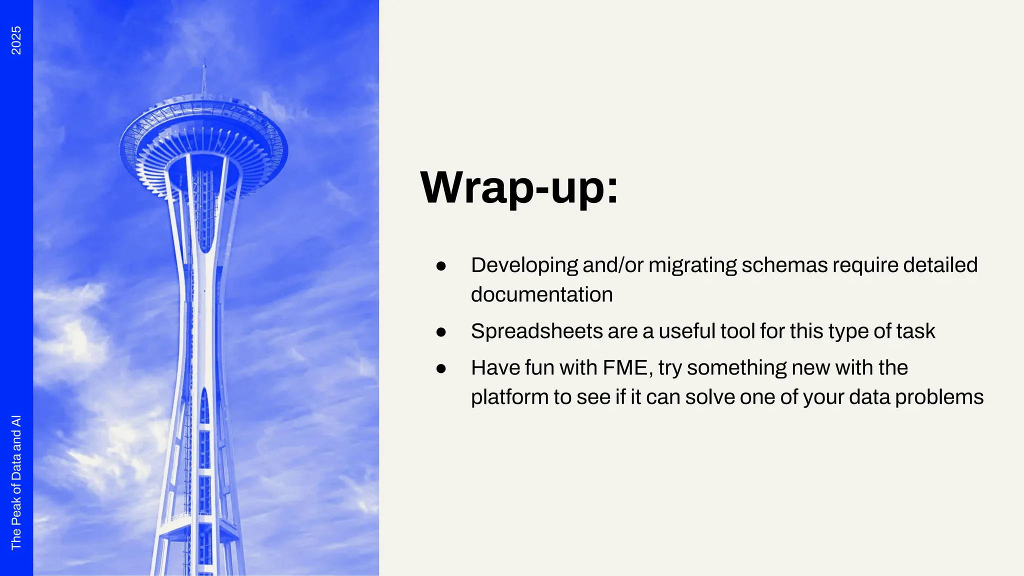 2025
The
Peak
of
Data
and
AI
Wrap-up:
● Developing and/or migrating schemas require detailed
documentation
● Spreadsheets are a useful tool for this type of task
● Have fun with FME, try something new with the
platform to see if it can solve one of your data problems
 