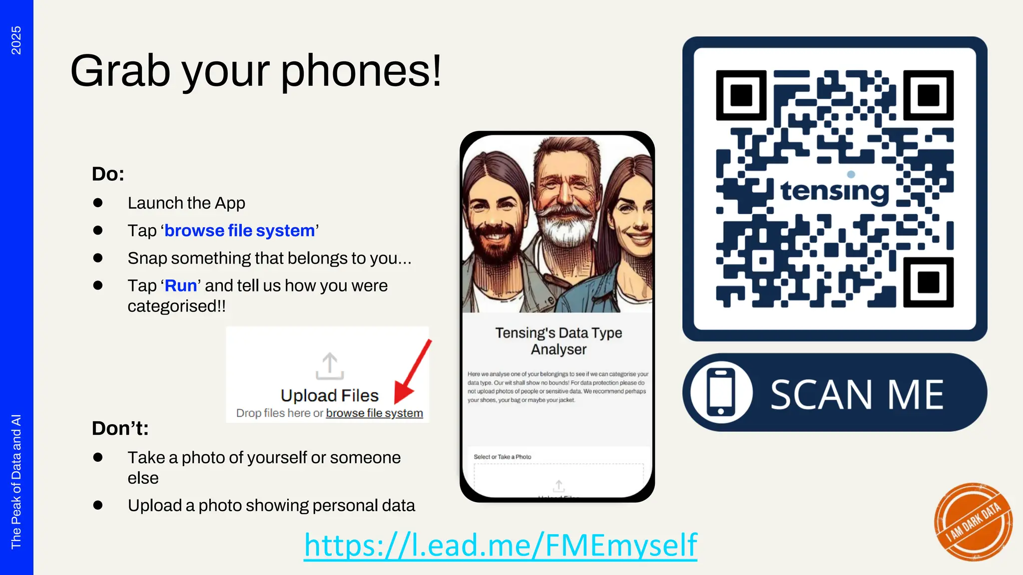 2025
The
Peak
of
Data
and
AI
Grab your phones!
Do:
● Launch the App
● Tap ‘browse file system’
● Snap something that belongs to you…
● Tap ‘Run’ and tell us how you were
categorised!!
Don’t:
● Take a photo of yourself or someone
else
● Upload a photo showing personal data
https://l.ead.me/FMEmyself
 