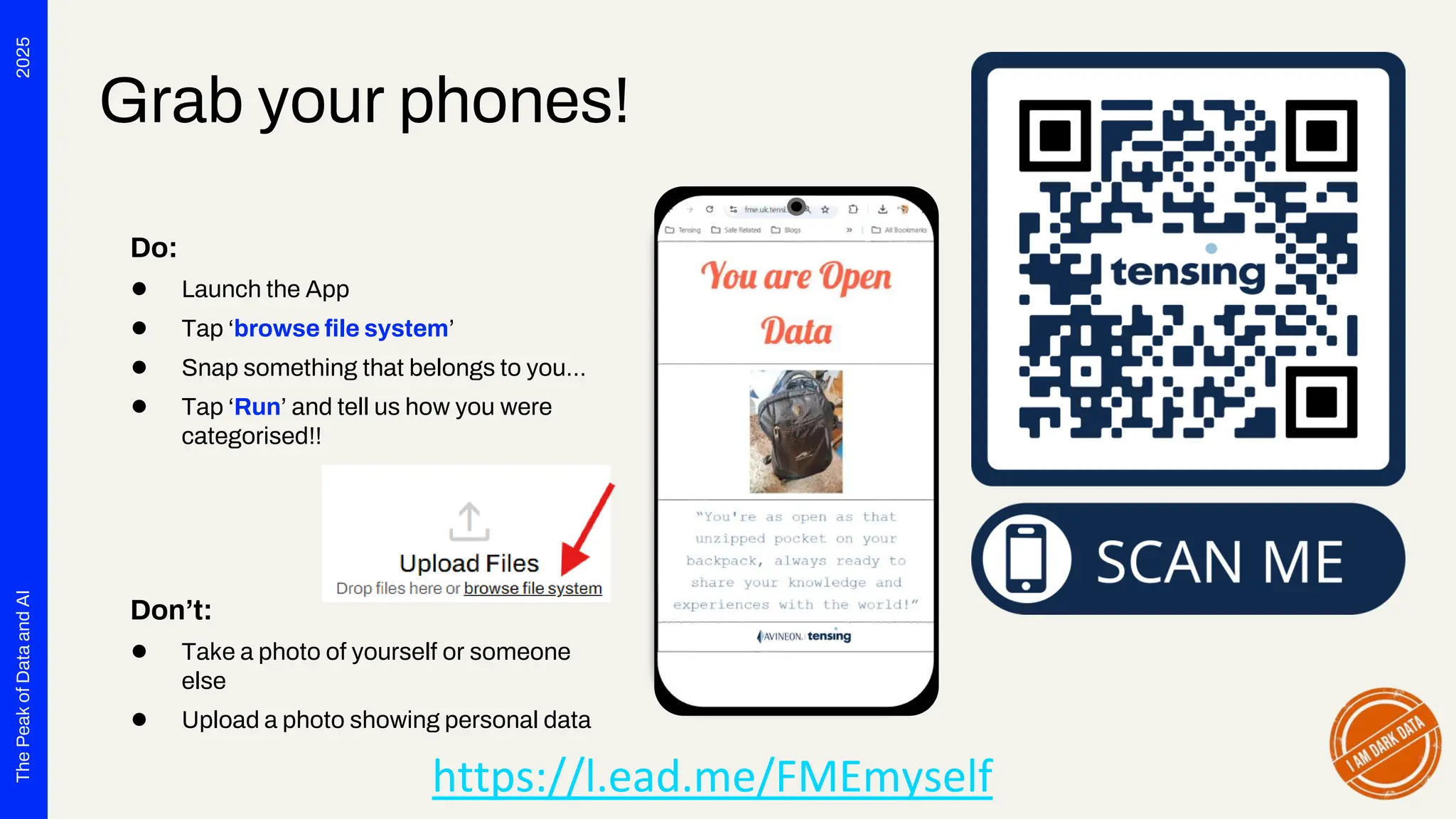 2025
The
Peak
of
Data
and
AI
Grab your phones!
Do:
● Launch the App
● Tap ‘browse file system’
● Snap something that belongs to you…
● Tap ‘Run’ and tell us how you were
categorised!!
Don’t:
● Take a photo of yourself or someone
else
● Upload a photo showing personal data
https://l.ead.me/FMEmyself
 