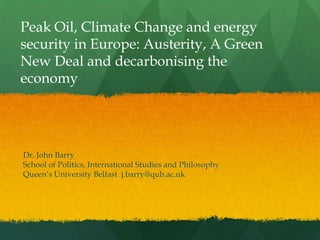 Peak Oil, Climate Change and energy
security in Europe: Austerity, A Green
New Deal and decarbonising the
economy




Dr. John Barry
School of Politics, International Studies and Philosophy
Queen‟s University Belfast j.barry@qub.ac.uk
 
