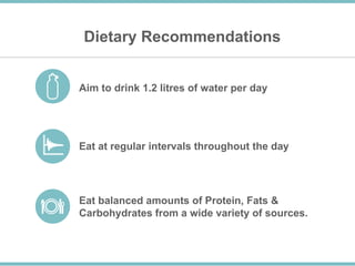 Dietary Recommendations
Aim to drink 1.2 litres of water per day
Eat at regular intervals throughout the day
Eat balanced amounts of Protein, Fats &
Carbohydrates from a wide variety of sources.
 