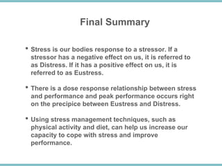 Final Summary
• Stress is our bodies response to a stressor. If a
stressor has a negative effect on us, it is referred to
as Distress. If it has a positive effect on us, it is
referred to as Eustress.
• There is a dose response relationship between stress
and performance and peak performance occurs right
on the precipice between Eustress and Distress.
• Using stress management techniques, such as
physical activity and diet, can help us increase our
capacity to cope with stress and improve
performance.
 