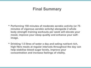 Final Summary
• Performing 150 minutes of moderate aerobic activity (or 75
minutes of vigorous aerobic activity) alongside 2 whole
body strength training workouts per week will elevate your
mood, improve your sleep quality and enhance your self-
image.
• Drinking 1.5 litres of water a day and eating nutrient rich,
high fibre meals at regular intervals throughout the day can
help stabilise blood sugar levels, improve your
concentration and increase feelings of vitality.
 